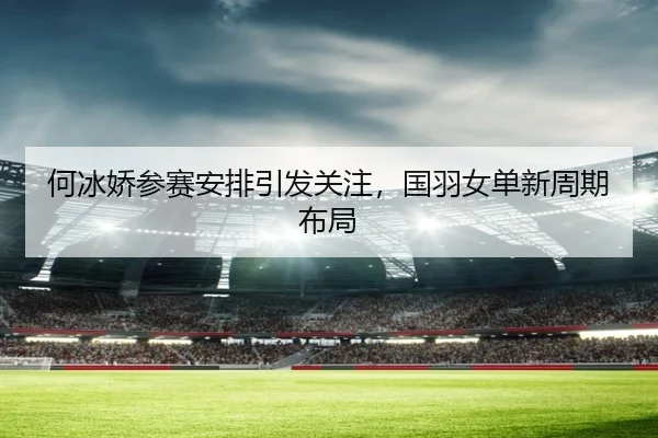 何冰娇参赛安排引发关注，国羽女单新周期布局